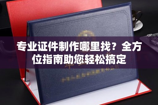 浠水专业证件制作哪里找？全方位指南助您轻松搞定
